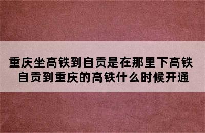 重庆坐高铁到自贡是在那里下高铁 自贡到重庆的高铁什么时候开通